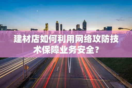 建材店如何利用网络攻防技术保障业务安全？
