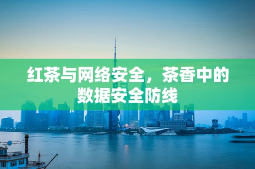 红茶与网络安全，茶香中的数据安全防线