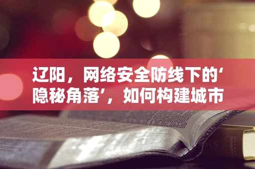 辽阳，网络安全防线下的‘隐秘角落’，如何构建城市级防御体系？