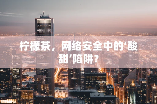 柠檬茶，网络安全中的‘酸甜’陷阱？