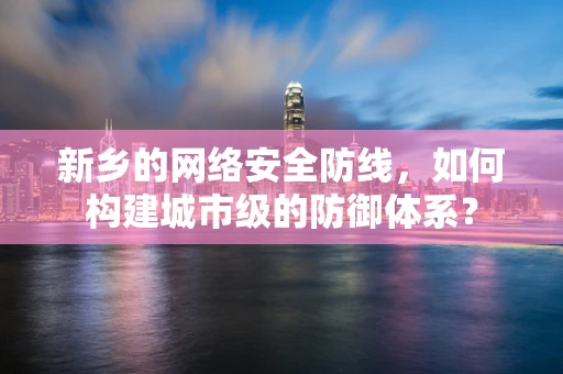 新乡的网络安全防线，如何构建城市级的防御体系？