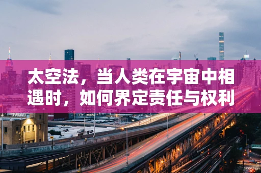 太空法，当人类在宇宙中相遇时，如何界定责任与权利？