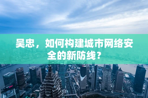 吴忠，如何构建城市网络安全的新防线？