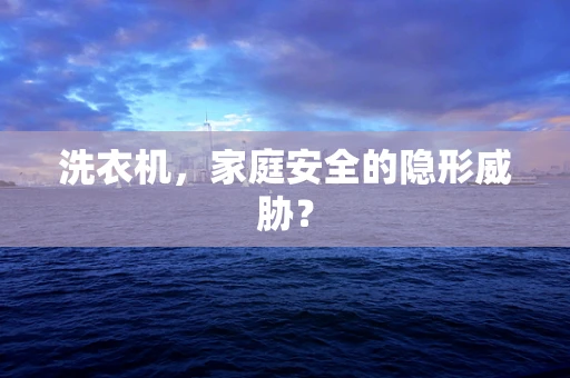 洗衣机，家庭安全的隐形威胁？