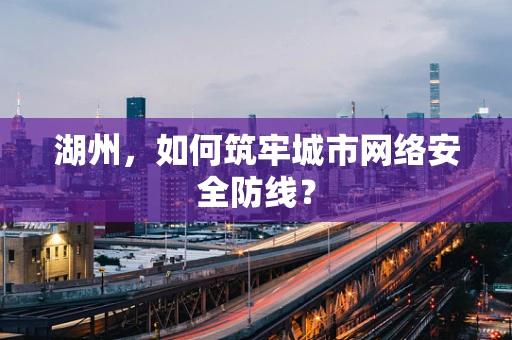 湖州，如何筑牢城市网络安全防线？