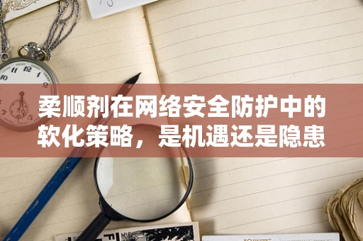 柔顺剂在网络安全防护中的软化策略，是机遇还是隐患？