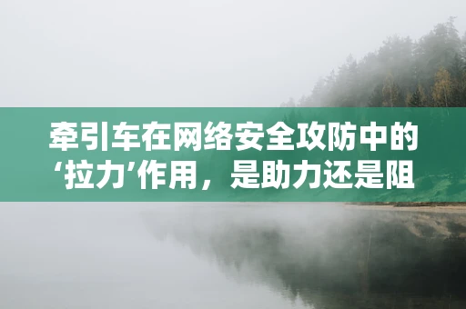牵引车在网络安全攻防中的‘拉力’作用，是助力还是阻力？