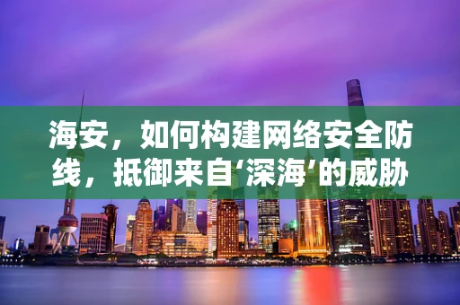 海安，如何构建网络安全防线，抵御来自‘深海’的威胁？