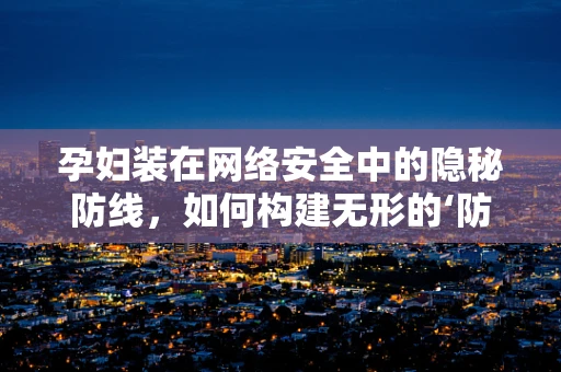 孕妇装在网络安全中的隐秘防线，如何构建无形的‘防护服’？