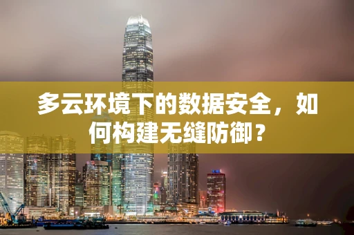 多云环境下的数据安全，如何构建无缝防御？