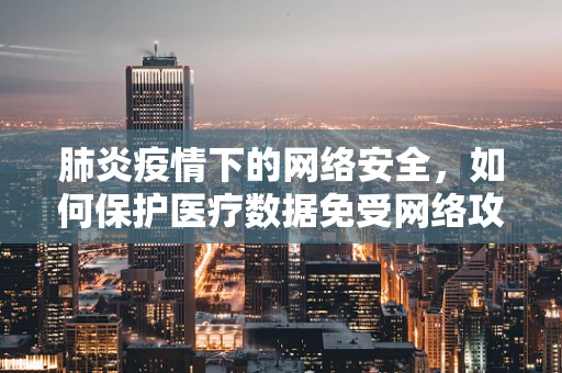 肺炎疫情下的网络安全，如何保护医疗数据免受网络攻击？