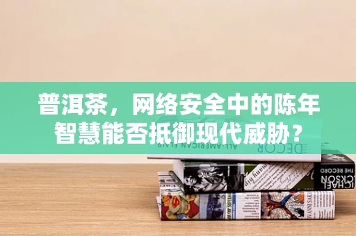 普洱茶，网络安全中的陈年智慧能否抵御现代威胁？
