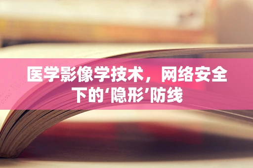医学影像学技术，网络安全下的‘隐形’防线