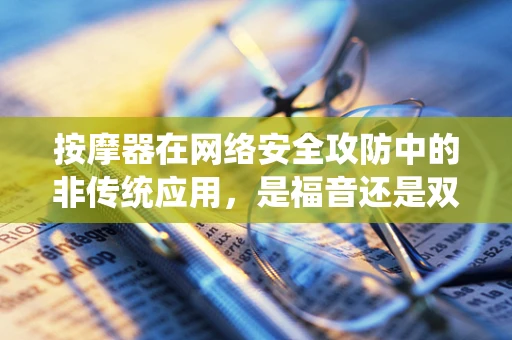 按摩器在网络安全攻防中的非传统应用，是福音还是双刃剑？