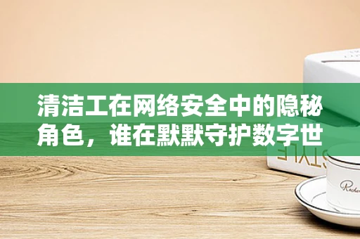 清洁工在网络安全中的隐秘角色，谁在默默守护数字世界的‘清洁’？