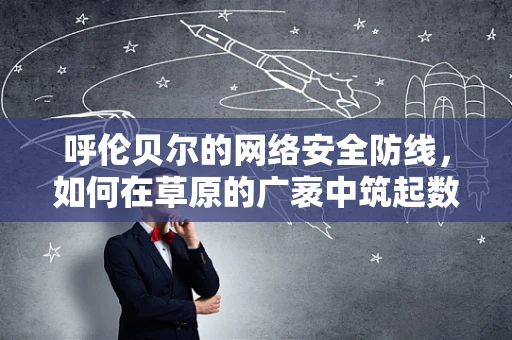 呼伦贝尔的网络安全防线，如何在草原的广袤中筑起数字堡垒？