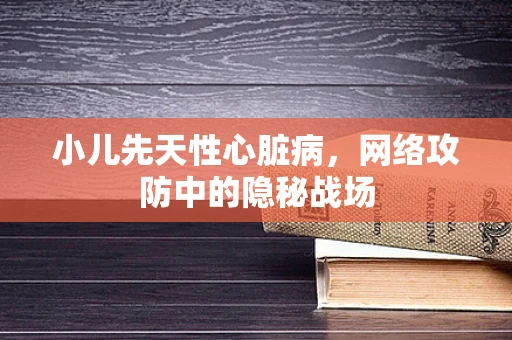 小儿先天性心脏病，网络攻防中的隐秘战场