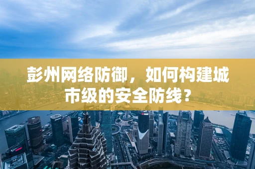 彭州网络防御，如何构建城市级的安全防线？