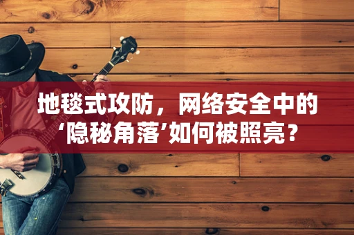 地毯式攻防，网络安全中的‘隐秘角落’如何被照亮？