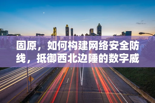 固原，如何构建网络安全防线，抵御西北边陲的数字威胁？
