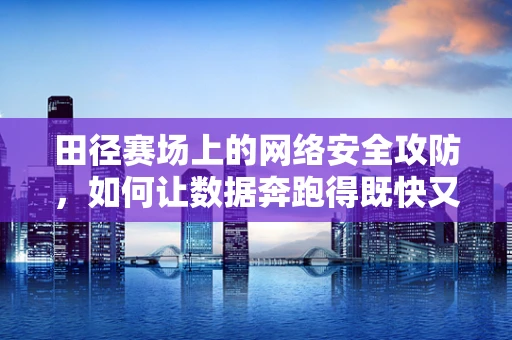 田径赛场上的网络安全攻防，如何让数据奔跑得既快又安全？