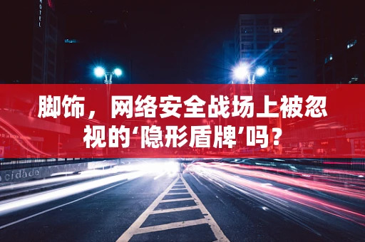 脚饰，网络安全战场上被忽视的‘隐形盾牌’吗？