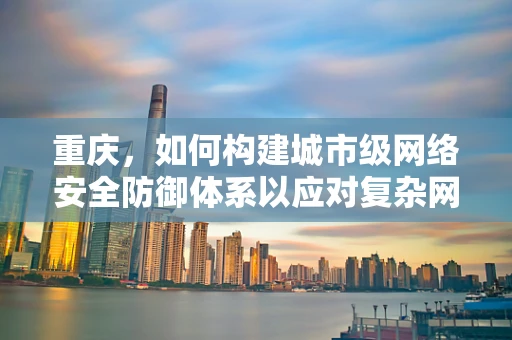 重庆，如何构建城市级网络安全防御体系以应对复杂网络威胁？