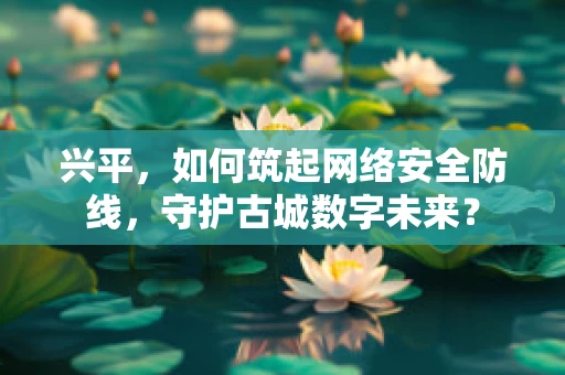 兴平，如何筑起网络安全防线，守护古城数字未来？