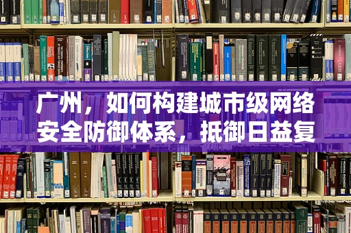 广州，如何构建城市级网络安全防御体系，抵御日益复杂的网络攻击？