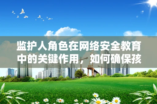 监护人角色在网络安全教育中的关键作用，如何确保孩子免受网络威胁？