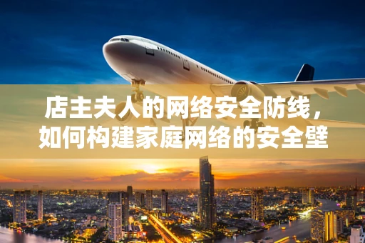 店主夫人的网络安全防线，如何构建家庭网络的安全壁垒？