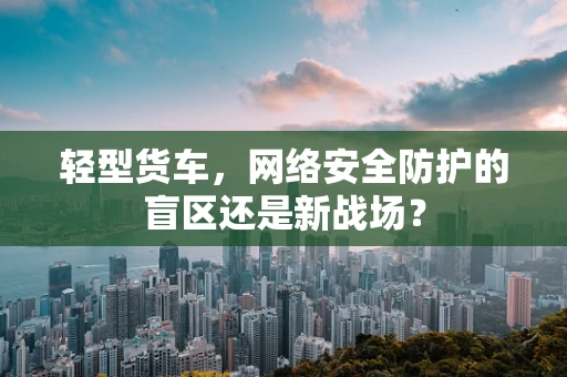 轻型货车，网络安全防护的盲区还是新战场？