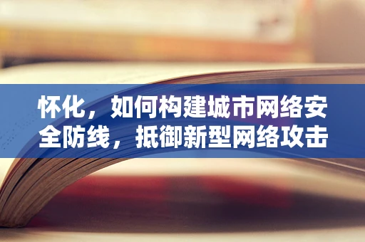 怀化，如何构建城市网络安全防线，抵御新型网络攻击？