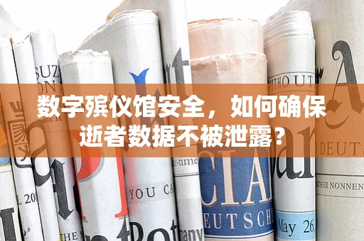 数字殡仪馆安全，如何确保逝者数据不被泄露？