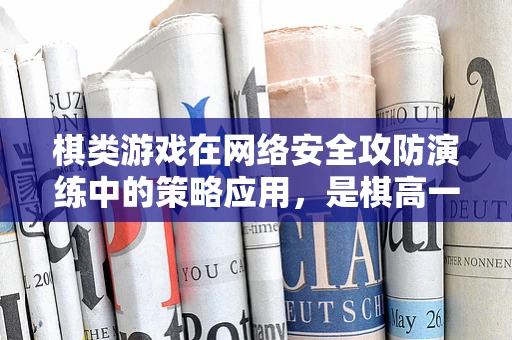 棋类游戏在网络安全攻防演练中的策略应用，是棋高一着，还是落入陷阱？