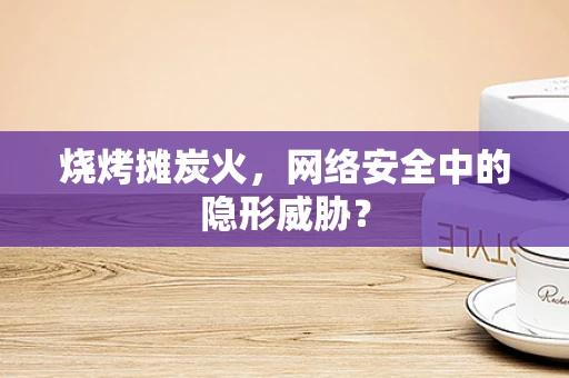 烧烤摊炭火，网络安全中的隐形威胁？