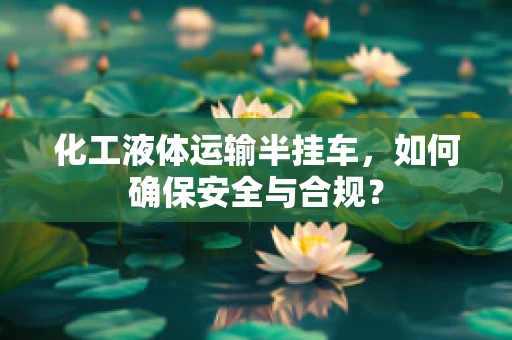 化工液体运输半挂车，如何确保安全与合规？