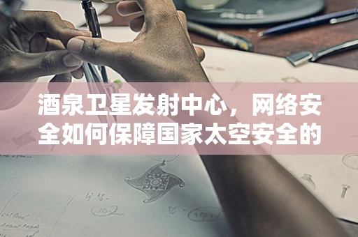 酒泉卫星发射中心，网络安全如何保障国家太空安全的‘隐形盾牌’？