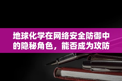 地球化学在网络安全防御中的隐秘角色，能否成为攻防新前线？