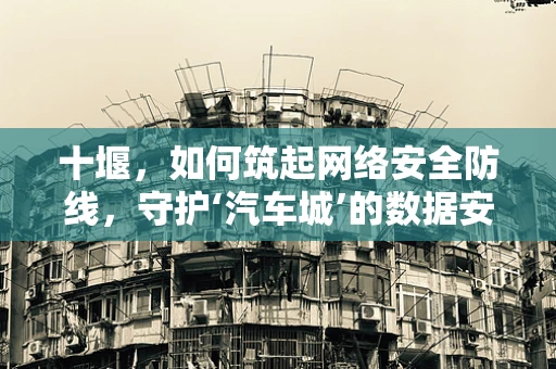 十堰，如何筑起网络安全防线，守护‘汽车城’的数据安全？