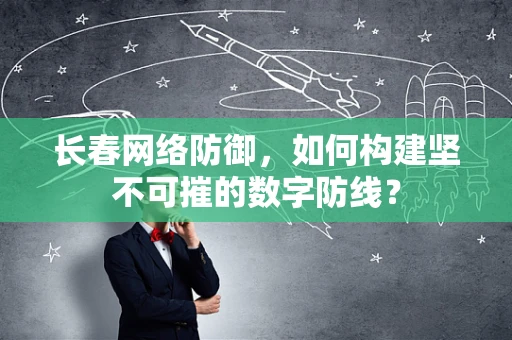 长春网络防御，如何构建坚不可摧的数字防线？