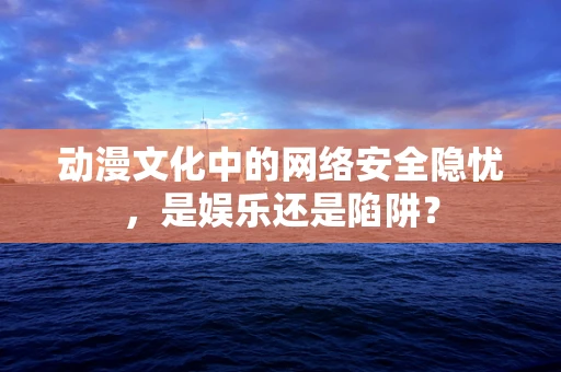 动漫文化中的网络安全隐忧，是娱乐还是陷阱？