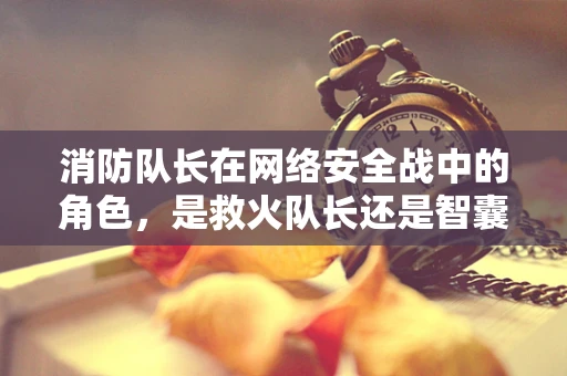消防队长在网络安全战中的角色，是救火队长还是智囊团？