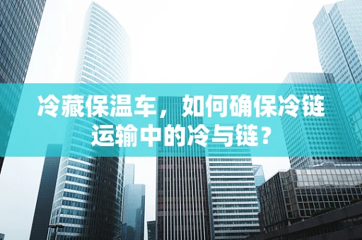 冷藏保温车，如何确保冷链运输中的冷与链？