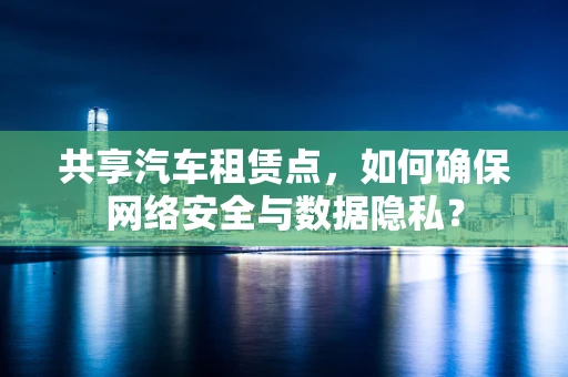 共享汽车租赁点，如何确保网络安全与数据隐私？