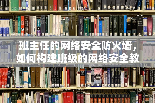 班主任的网络安全防火墙，如何构建班级的网络安全教育防线？