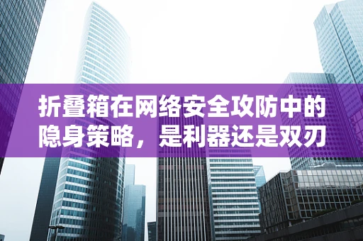 折叠箱在网络安全攻防中的隐身策略，是利器还是双刃剑？