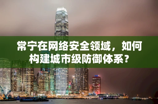 常宁在网络安全领域，如何构建城市级防御体系？
