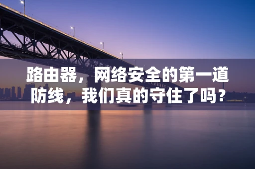 路由器，网络安全的第一道防线，我们真的守住了吗？
