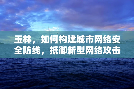 玉林，如何构建城市网络安全防线，抵御新型网络攻击？